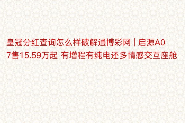 皇冠分红查询怎么样破解通博彩网 | 启源A07售15.59万起 有增程有纯电还多情感交互座舱